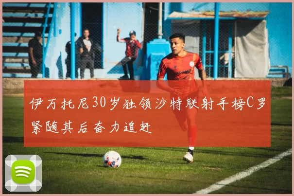 伊万托尼30岁独领沙特联射手榜C罗紧随其后奋力追赶